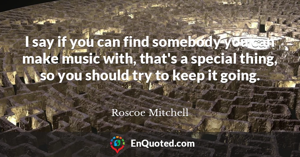 I say if you can find somebody you can make music with, that's a special thing, so you should try to keep it going.