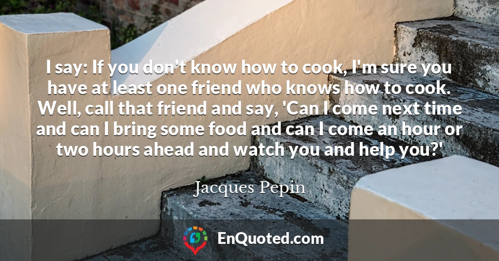 I say: If you don't know how to cook, I'm sure you have at least one friend who knows how to cook. Well, call that friend and say, 'Can I come next time and can I bring some food and can I come an hour or two hours ahead and watch you and help you?'