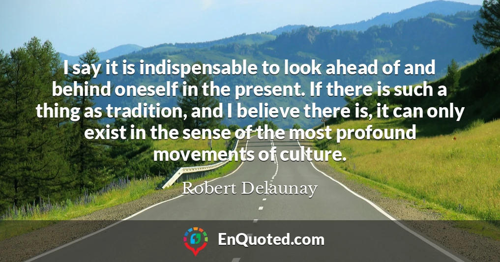 I say it is indispensable to look ahead of and behind oneself in the present. If there is such a thing as tradition, and I believe there is, it can only exist in the sense of the most profound movements of culture.