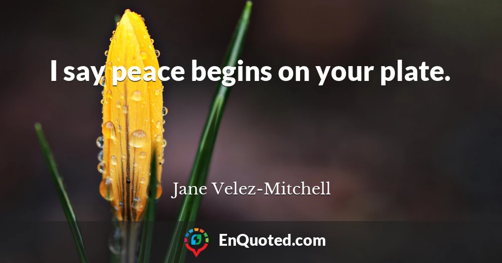 I say peace begins on your plate.