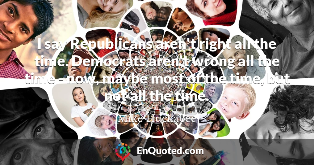 I say Republicans aren't right all the time. Democrats aren't wrong all the time - now, maybe most of the time, but not all the time.