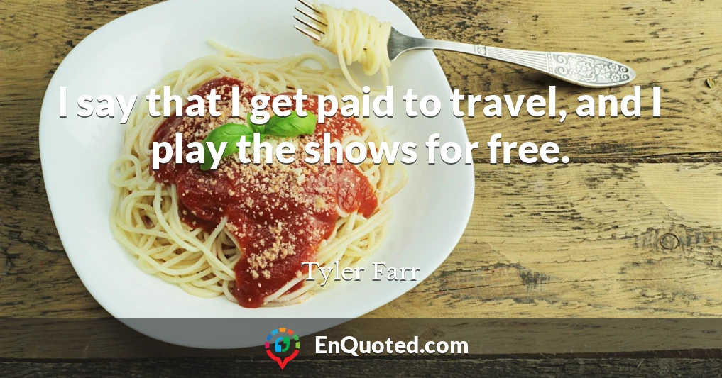 I say that I get paid to travel, and I play the shows for free.