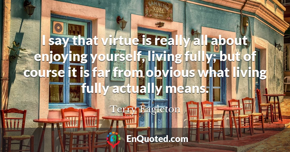 I say that virtue is really all about enjoying yourself, living fully; but of course it is far from obvious what living fully actually means.