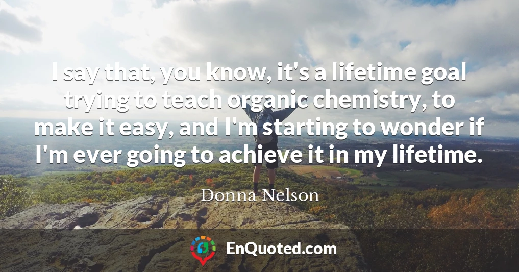 I say that, you know, it's a lifetime goal trying to teach organic chemistry, to make it easy, and I'm starting to wonder if I'm ever going to achieve it in my lifetime.