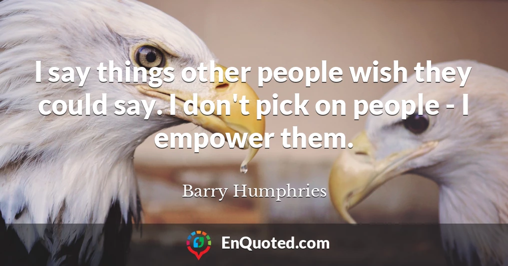 I say things other people wish they could say. I don't pick on people - I empower them.