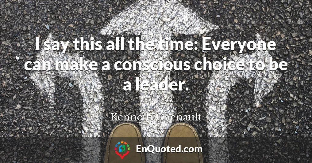 I say this all the time: Everyone can make a conscious choice to be a leader.