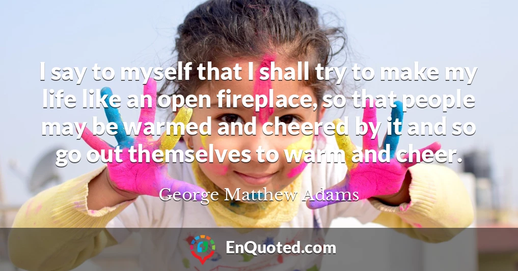 I say to myself that I shall try to make my life like an open fireplace, so that people may be warmed and cheered by it and so go out themselves to warm and cheer.