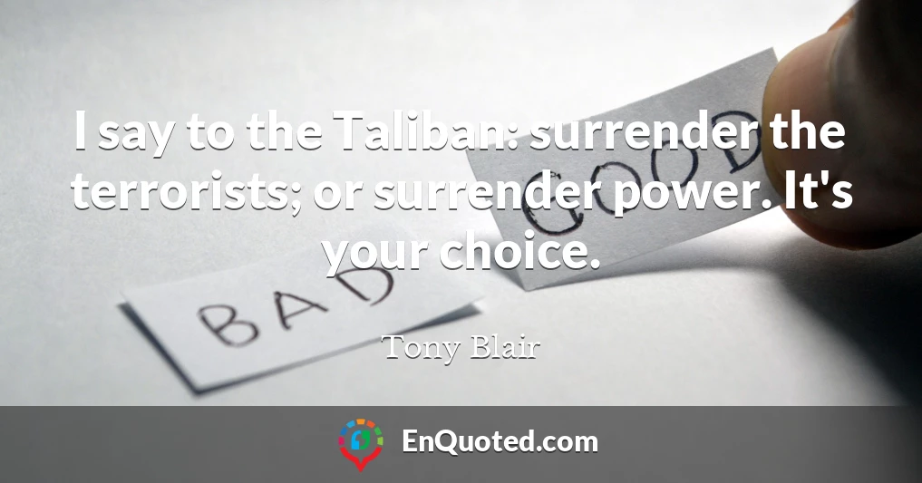 I say to the Taliban: surrender the terrorists; or surrender power. It's your choice.