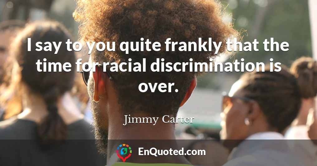 I say to you quite frankly that the time for racial discrimination is over.