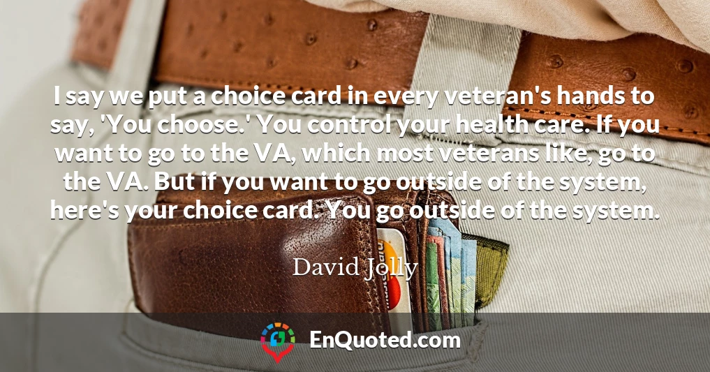 I say we put a choice card in every veteran's hands to say, 'You choose.' You control your health care. If you want to go to the VA, which most veterans like, go to the VA. But if you want to go outside of the system, here's your choice card. You go outside of the system.