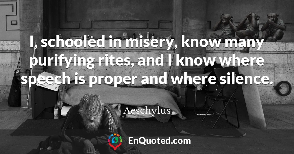 I, schooled in misery, know many purifying rites, and I know where speech is proper and where silence.