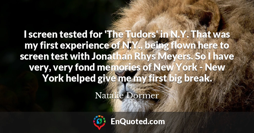 I screen tested for 'The Tudors' in N.Y. That was my first experience of N.Y., being flown here to screen test with Jonathan Rhys Meyers. So I have very, very fond memories of New York - New York helped give me my first big break.