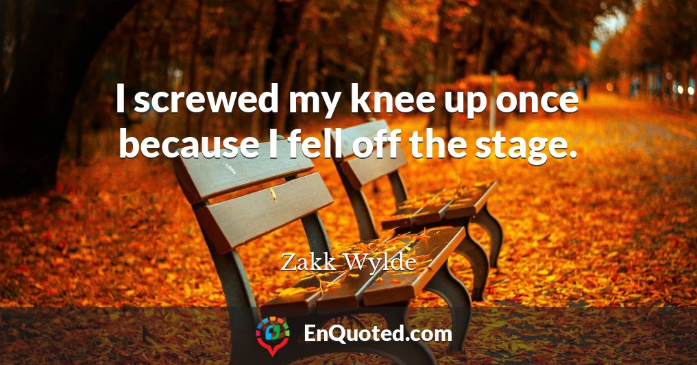 I screwed my knee up once because I fell off the stage.