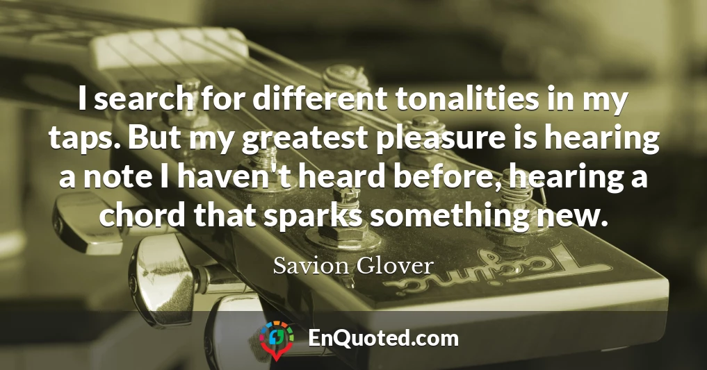 I search for different tonalities in my taps. But my greatest pleasure is hearing a note I haven't heard before, hearing a chord that sparks something new.