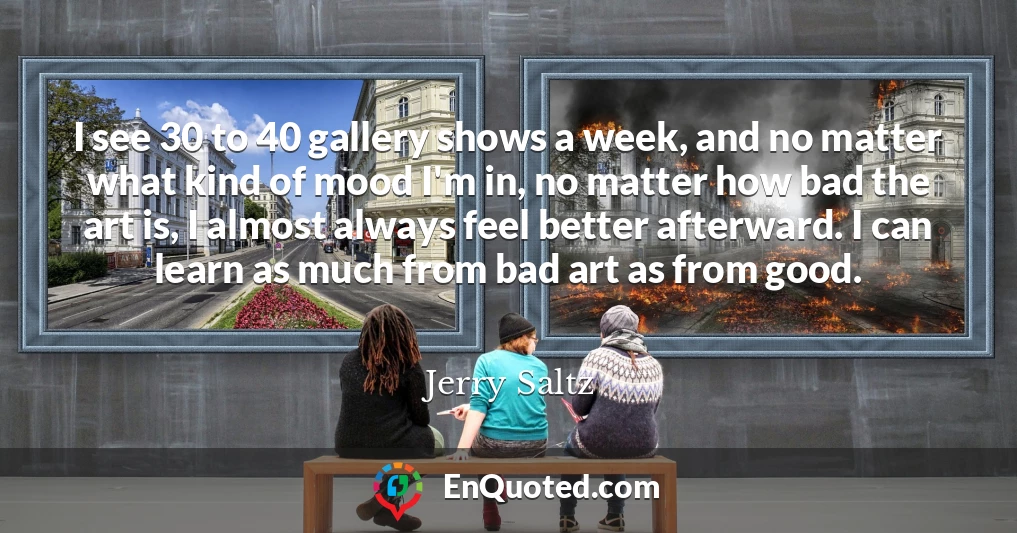 I see 30 to 40 gallery shows a week, and no matter what kind of mood I'm in, no matter how bad the art is, I almost always feel better afterward. I can learn as much from bad art as from good.