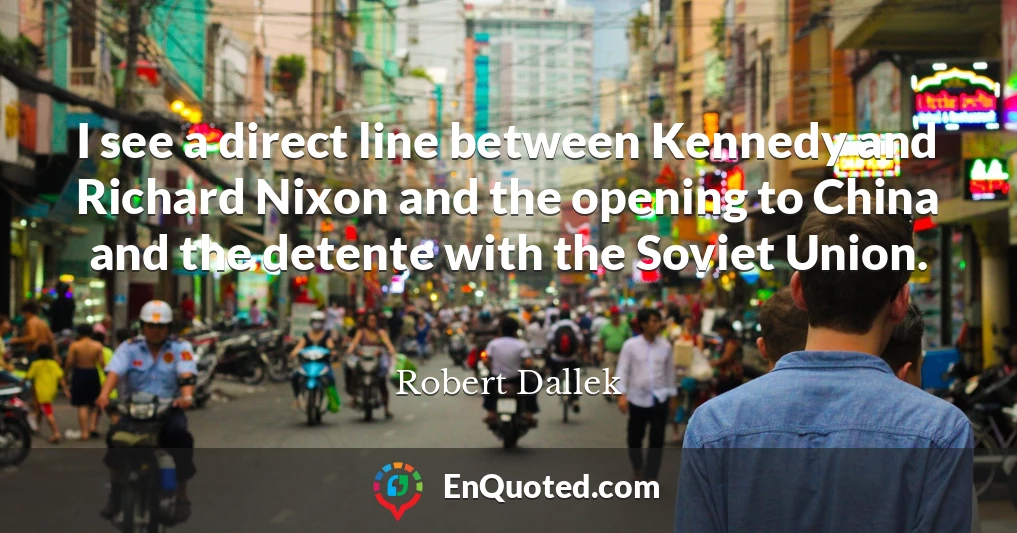 I see a direct line between Kennedy and Richard Nixon and the opening to China and the detente with the Soviet Union.