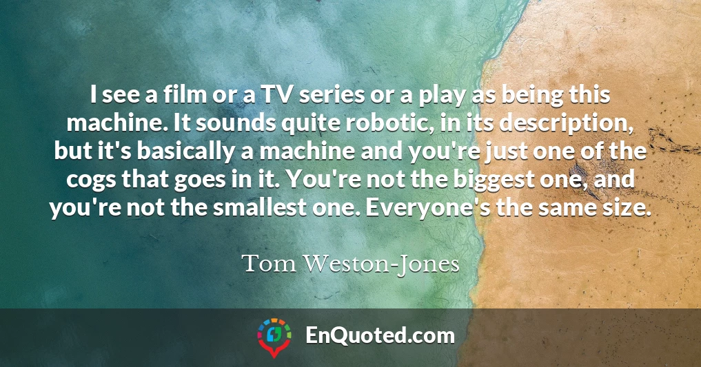 I see a film or a TV series or a play as being this machine. It sounds quite robotic, in its description, but it's basically a machine and you're just one of the cogs that goes in it. You're not the biggest one, and you're not the smallest one. Everyone's the same size.