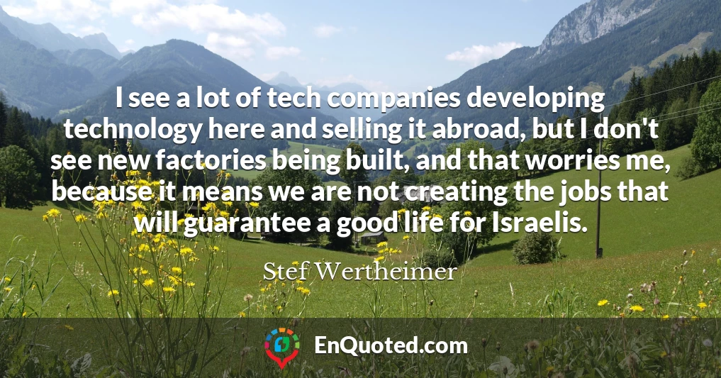 I see a lot of tech companies developing technology here and selling it abroad, but I don't see new factories being built, and that worries me, because it means we are not creating the jobs that will guarantee a good life for Israelis.