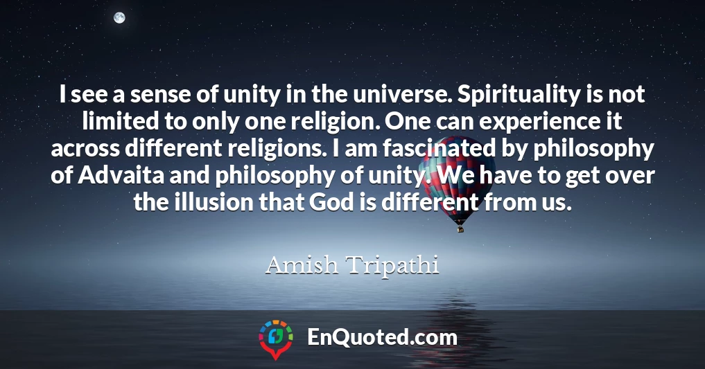 I see a sense of unity in the universe. Spirituality is not limited to only one religion. One can experience it across different religions. I am fascinated by philosophy of Advaita and philosophy of unity. We have to get over the illusion that God is different from us.