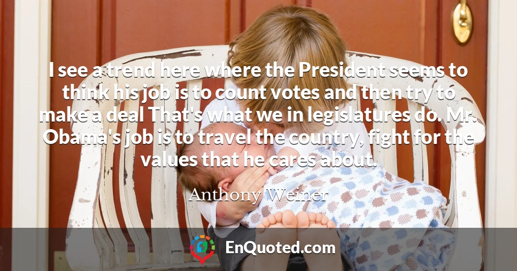 I see a trend here where the President seems to think his job is to count votes and then try to make a deal That's what we in legislatures do. Mr. Obama's job is to travel the country, fight for the values that he cares about.