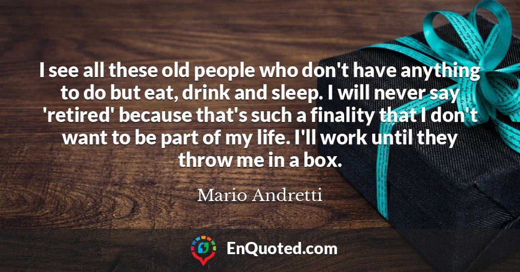 I see all these old people who don't have anything to do but eat, drink and sleep. I will never say 'retired' because that's such a finality that I don't want to be part of my life. I'll work until they throw me in a box.