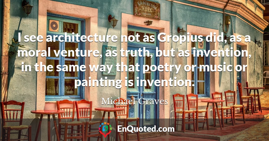 I see architecture not as Gropius did, as a moral venture, as truth, but as invention, in the same way that poetry or music or painting is invention.
