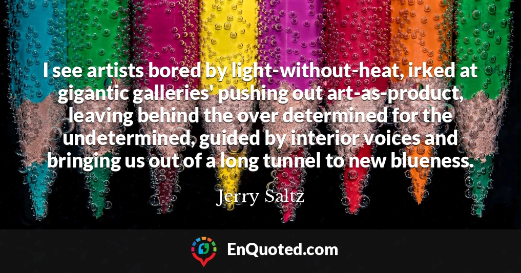 I see artists bored by light-without-heat, irked at gigantic galleries' pushing out art-as-product, leaving behind the over determined for the undetermined, guided by interior voices and bringing us out of a long tunnel to new blueness.