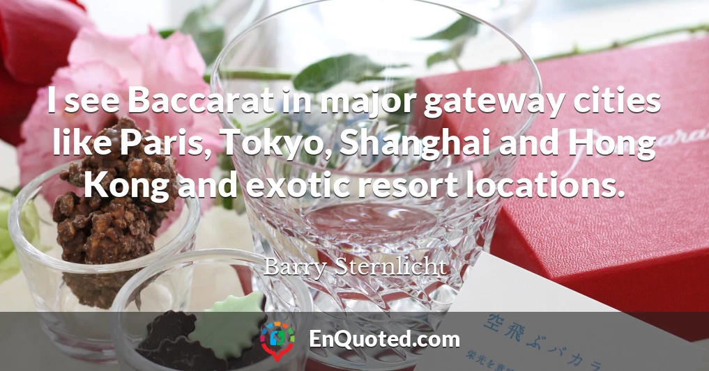 I see Baccarat in major gateway cities like Paris, Tokyo, Shanghai and Hong Kong and exotic resort locations.