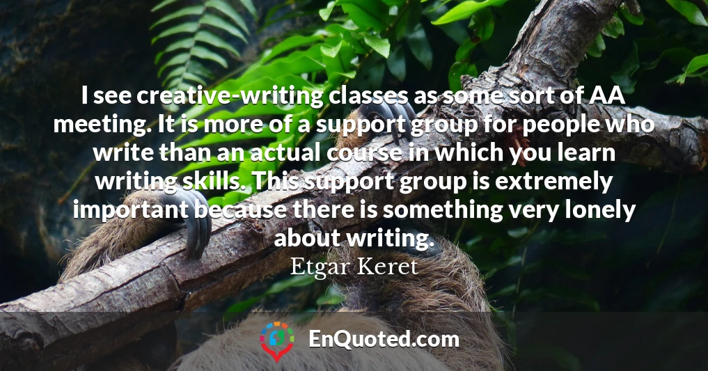 I see creative-writing classes as some sort of AA meeting. It is more of a support group for people who write than an actual course in which you learn writing skills. This support group is extremely important because there is something very lonely about writing.