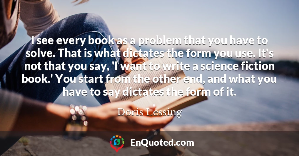 I see every book as a problem that you have to solve. That is what dictates the form you use. It's not that you say, 'I want to write a science fiction book.' You start from the other end, and what you have to say dictates the form of it.