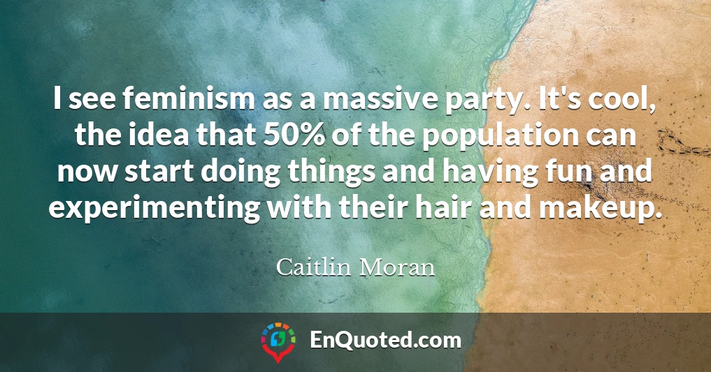 I see feminism as a massive party. It's cool, the idea that 50% of the population can now start doing things and having fun and experimenting with their hair and makeup.