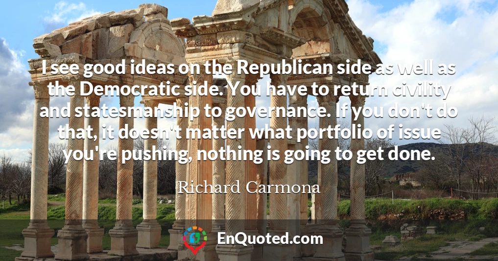 I see good ideas on the Republican side as well as the Democratic side. You have to return civility and statesmanship to governance. If you don't do that, it doesn't matter what portfolio of issue you're pushing, nothing is going to get done.