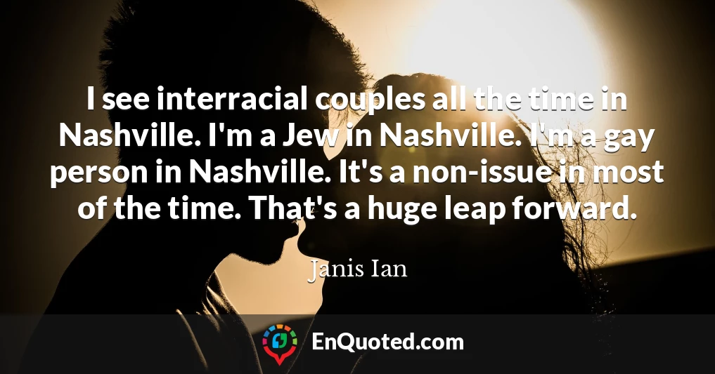 I see interracial couples all the time in Nashville. I'm a Jew in Nashville. I'm a gay person in Nashville. It's a non-issue in most of the time. That's a huge leap forward.
