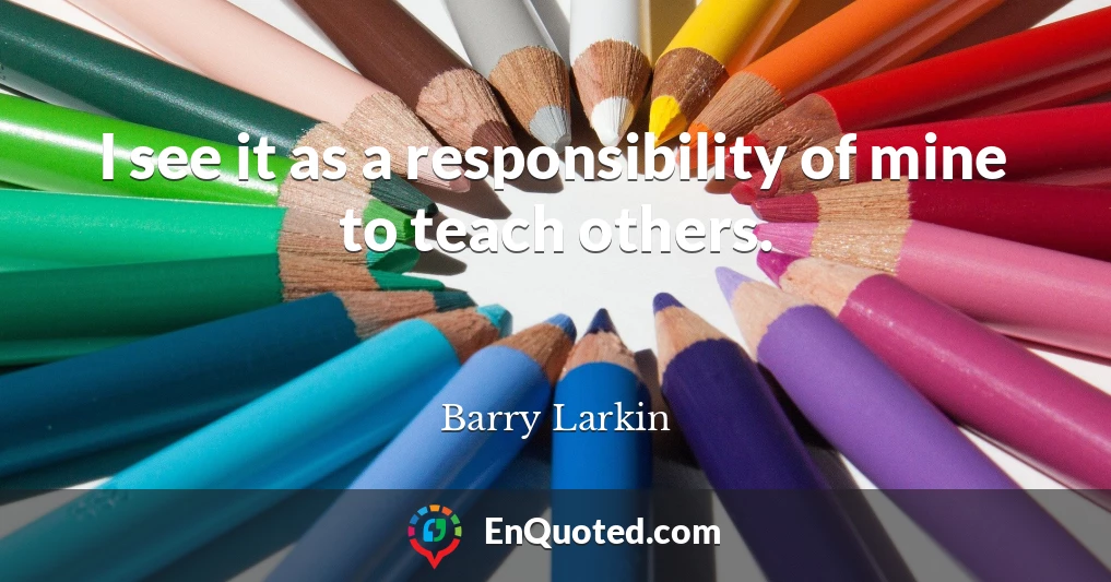 I see it as a responsibility of mine to teach others.