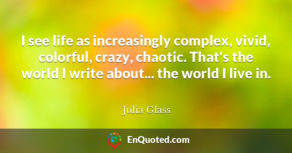 I see life as increasingly complex, vivid, colorful, crazy, chaotic. That's the world I write about... the world I live in.