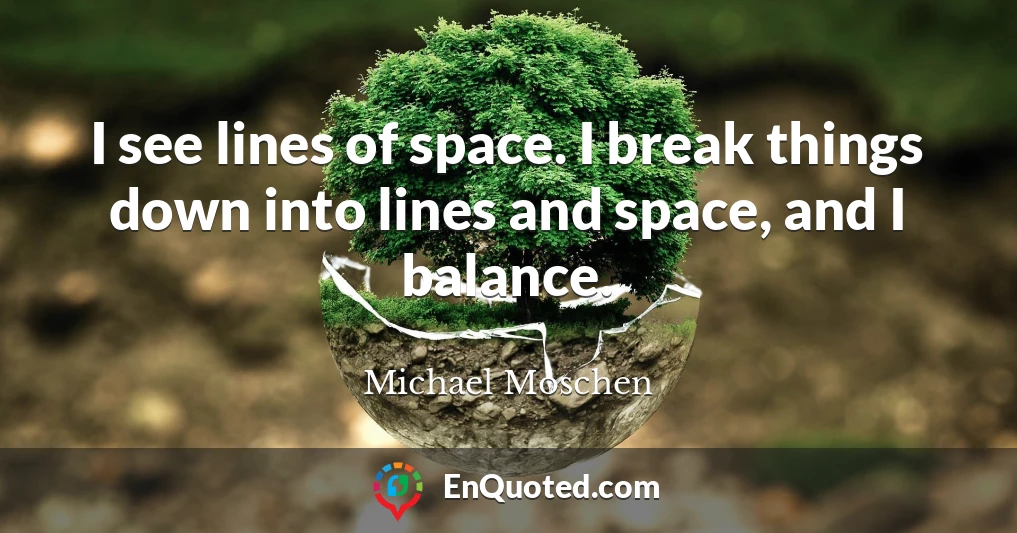 I see lines of space. I break things down into lines and space, and I balance.