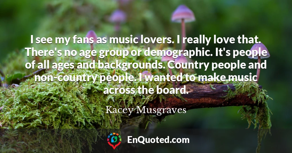 I see my fans as music lovers. I really love that. There's no age group or demographic. It's people of all ages and backgrounds. Country people and non-country people. I wanted to make music across the board.