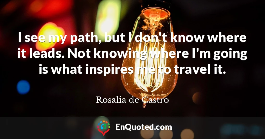 I see my path, but I don't know where it leads. Not knowing where I'm going is what inspires me to travel it.