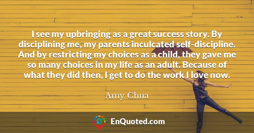 I see my upbringing as a great success story. By disciplining me, my parents inculcated self-discipline. And by restricting my choices as a child, they gave me so many choices in my life as an adult. Because of what they did then, I get to do the work I love now.