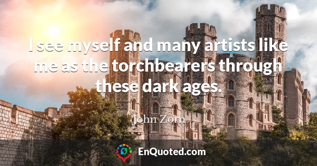 I see myself and many artists like me as the torchbearers through these dark ages.
