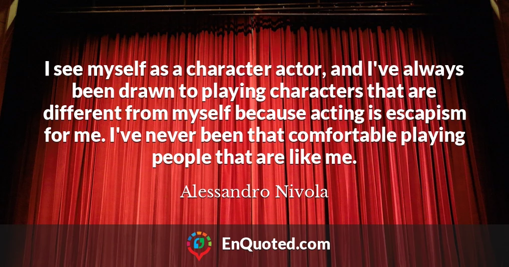 I see myself as a character actor, and I've always been drawn to playing characters that are different from myself because acting is escapism for me. I've never been that comfortable playing people that are like me.