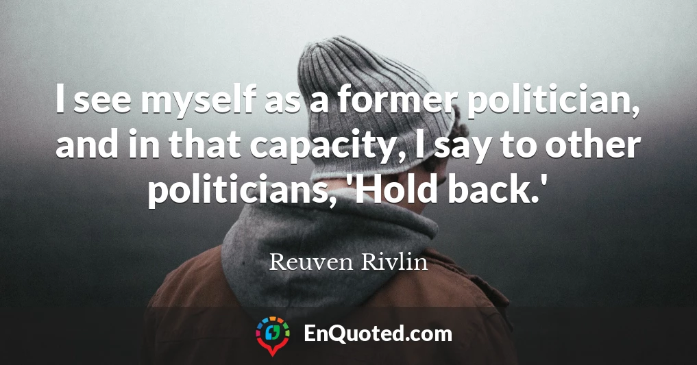 I see myself as a former politician, and in that capacity, I say to other politicians, 'Hold back.'