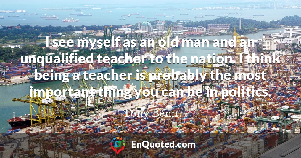 I see myself as an old man and an unqualified teacher to the nation. I think being a teacher is probably the most important thing you can be in politics.