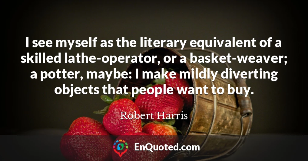 I see myself as the literary equivalent of a skilled lathe-operator, or a basket-weaver; a potter, maybe: I make mildly diverting objects that people want to buy.