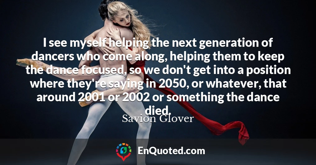 I see myself helping the next generation of dancers who come along, helping them to keep the dance focused, so we don't get into a position where they're saying in 2050, or whatever, that around 2001 or 2002 or something the dance died.