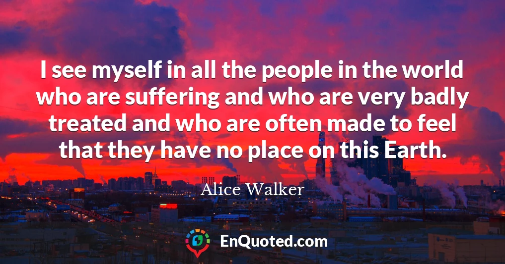 I see myself in all the people in the world who are suffering and who are very badly treated and who are often made to feel that they have no place on this Earth.