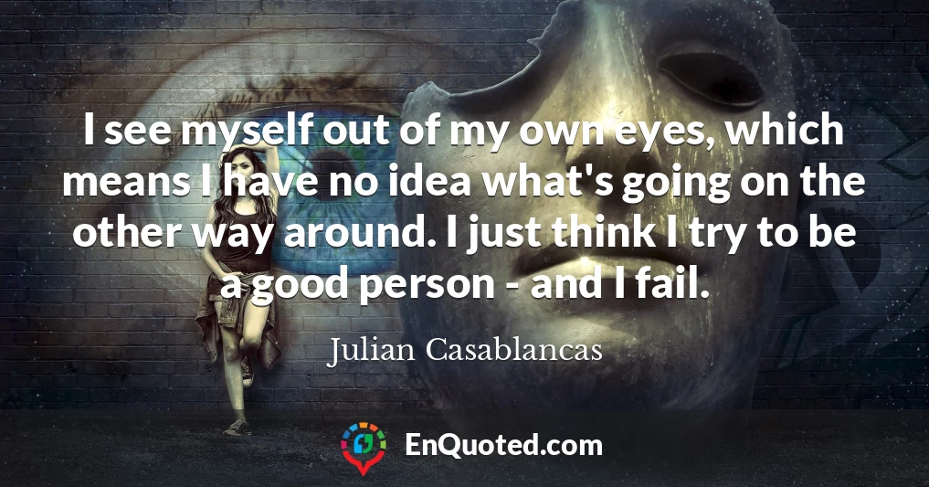 I see myself out of my own eyes, which means I have no idea what's going on the other way around. I just think I try to be a good person - and I fail.