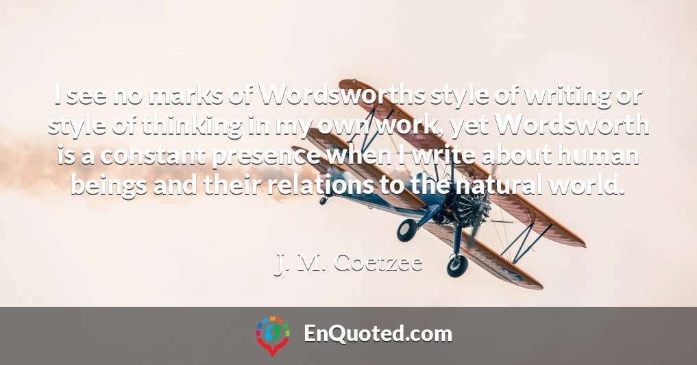 I see no marks of Wordsworths style of writing or style of thinking in my own work, yet Wordsworth is a constant presence when I write about human beings and their relations to the natural world.