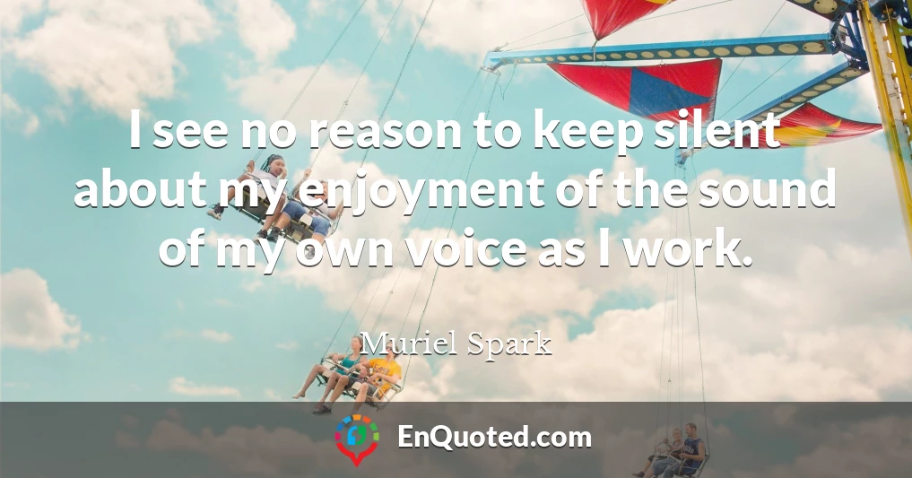 I see no reason to keep silent about my enjoyment of the sound of my own voice as I work.