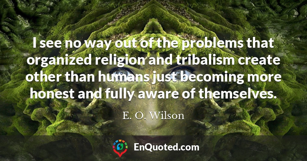 I see no way out of the problems that organized religion and tribalism create other than humans just becoming more honest and fully aware of themselves.